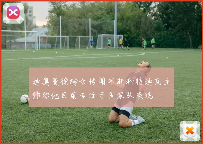 迪奥曼德转会传闻不断科特迪瓦主帅称他目前专注于国家队表现