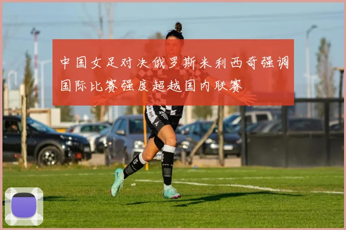 中国女足对决俄罗斯米利西奇强调国际比赛强度超越国内联赛
