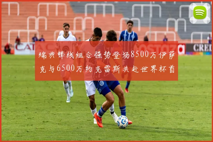 瑞典锋线组合强势登场8500万伊萨克与6500万约克雷斯共赴世界杯首秀