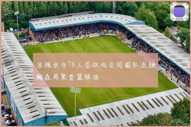 吕佩尔与76人签双向合同前队友杨瀚森再聚首篮球场