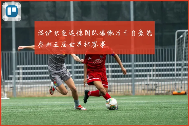 诺伊尔重返德国队感慨万千自豪能参加五届世界杯赛事