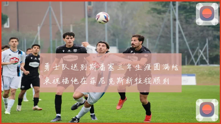 勇士队送别斯潘塞三年生涯圆满结束祝福他在菲尼克斯新征程顺利