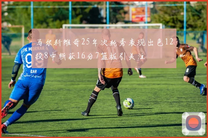 马尔科维奇25年次轮秀表现出色12投8中斩获16分7篮板引关注