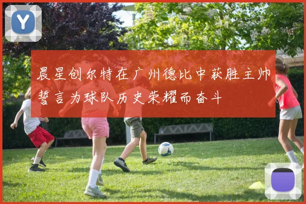晨星创尔特在广州德比中获胜主帅誓言为球队历史荣耀而奋斗