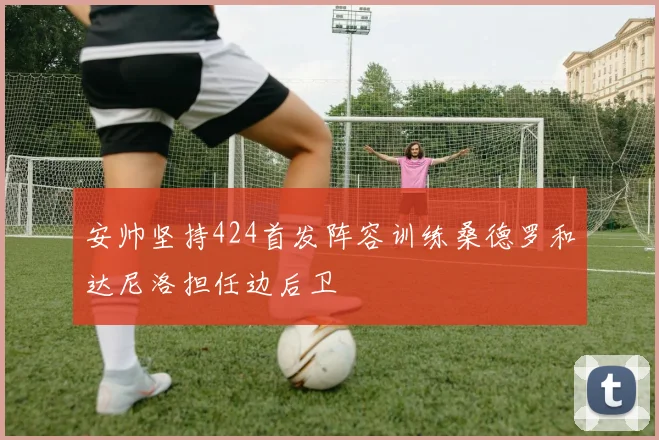 安帅坚持424首发阵容训练桑德罗和达尼洛担任边后卫