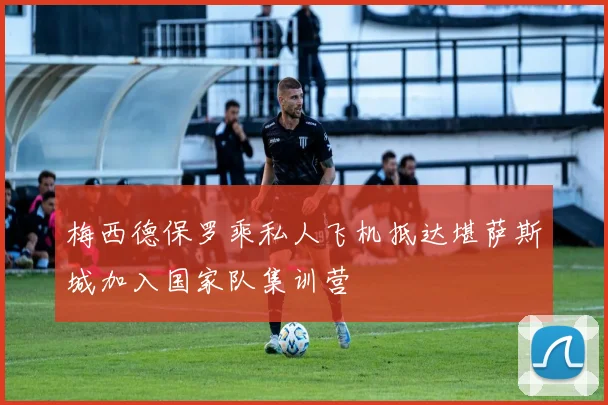 梅西德保罗乘私人飞机抵达堪萨斯城加入国家队集训营