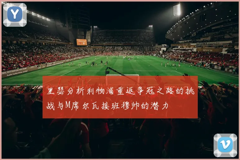 里瑟分析利物浦重返争冠之路的挑战与M席尔瓦接班穆帅的潜力