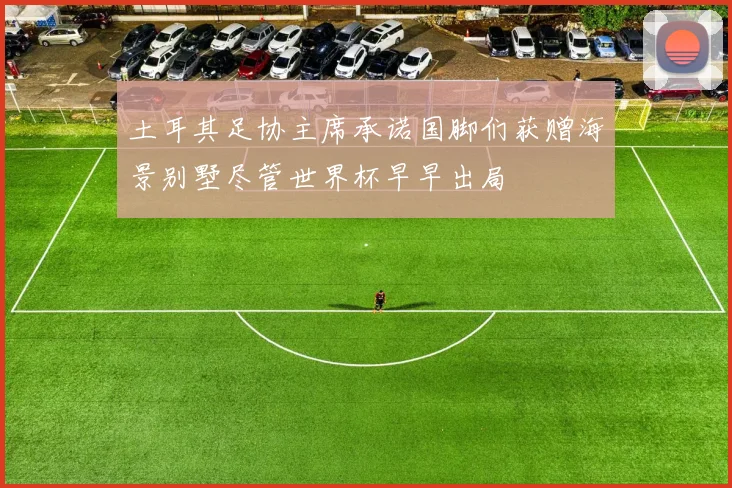 土耳其足协主席承诺国脚们获赠海景别墅尽管世界杯早早出局