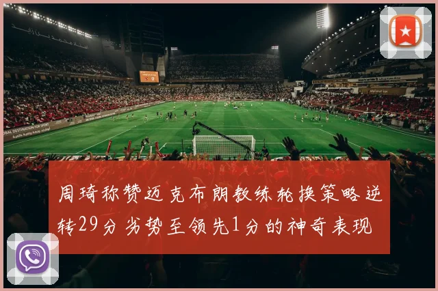 周琦称赞迈克布朗教练轮换策略逆转29分劣势至领先1分的神奇表现