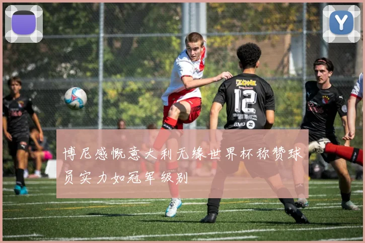 博尼感慨意大利无缘世界杯称赞球员实力如冠军级别