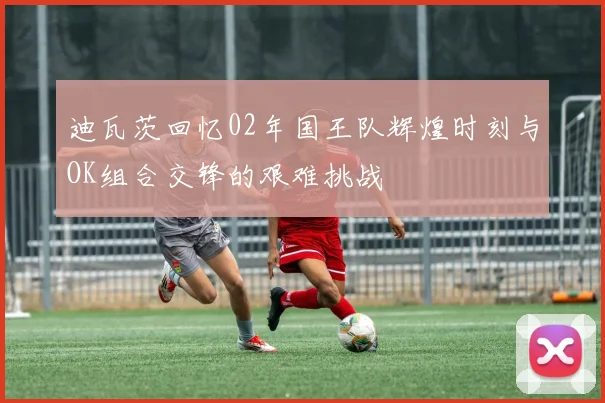 迪瓦茨回忆02年国王队辉煌时刻与OK组合交锋的艰难挑战