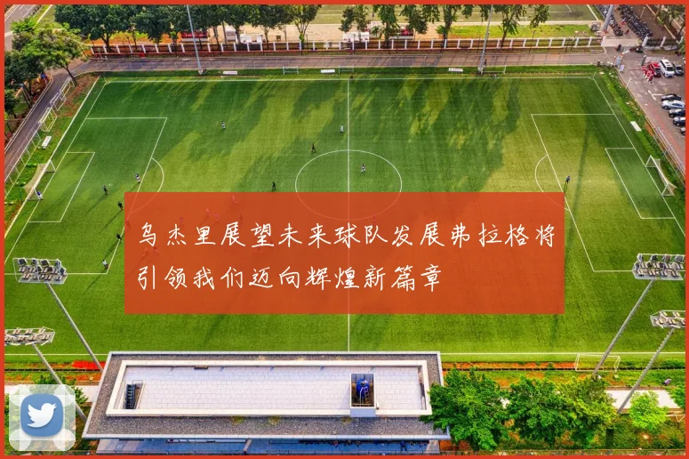乌杰里展望未来球队发展弗拉格将引领我们迈向辉煌新篇章