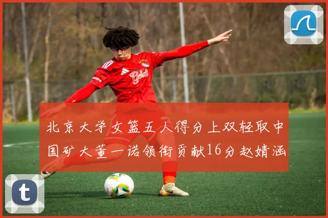 北京大学女篮五人得分上双轻取中国矿大董一诺领衔贡献16分赵婧涵接近双双