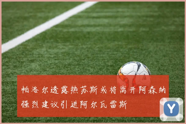 帕洛尔透露热苏斯或将离开阿森纳强烈建议引进阿尔瓦雷斯