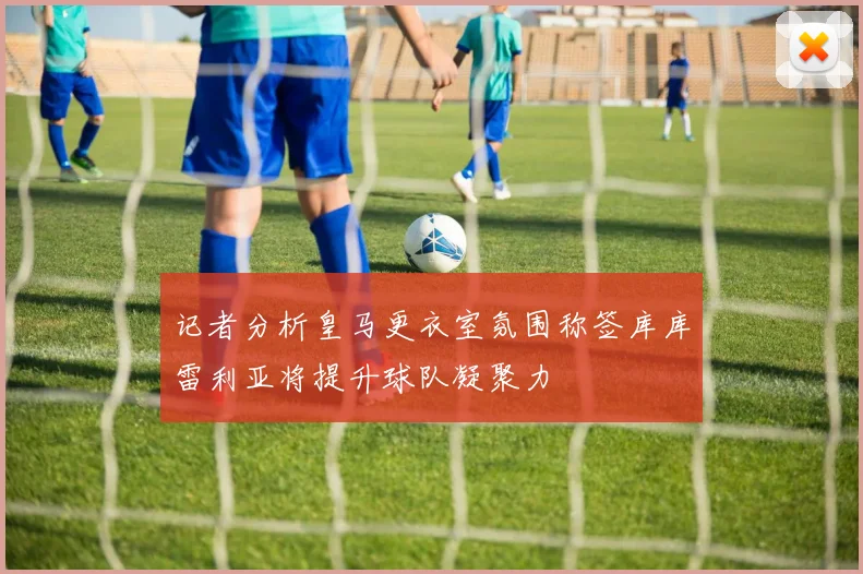 记者分析皇马更衣室氛围称签库库雷利亚将提升球队凝聚力