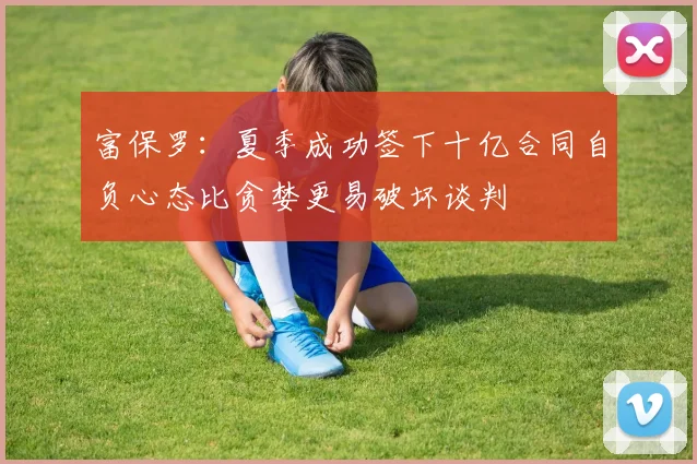 富保罗：夏季成功签下十亿合同自负心态比贪婪更易破坏谈判